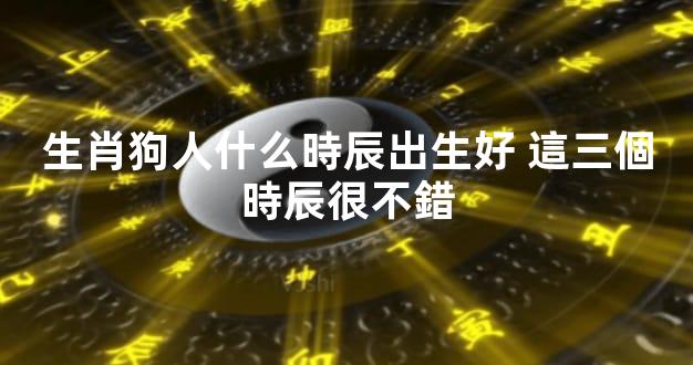 生肖狗人什么時辰出生好 這三個時辰很不錯